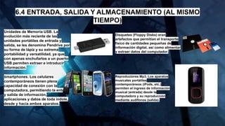 6.4 ENTRADA, SALIDA Y ALMACENAMIENTO (AL MISMO
TIEMPO)
Unidades de Memoria USB. La
evolución más reciente de las
unidades portátiles de entrada y
salida, se les denomina Pendrive por
su forma de lápiz y su extrema
portabilidad y versatilidad, ya que
con apenas enchufarlos a un puerto
USB permiten extraer e introducir
información.
Smartphones. Los celulares
contemporáneos tienen plena
capacidad de conexión con la
computadora, permitiendo la entrada
y salida de información,
aplicaciones y datos de toda índole,
desde y hacia ambos aparatos.
Disquetes (Floppy Disks) eran
artefactos que permitían el transporte
físico de cantidades pequeñas de
información digital, así como alimentar
y extraer datos del computador.
Reproductores Mp3. Los aparatos
musicales portátiles
contemporáneos (iPods, etc.)
permiten el ingreso de información
musical (entrada) desde la
computadora y su reproducción
mediante audífonos (salida).
 