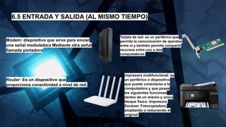 6.5 ENTRADA Y SALIDA (AL MISMO TIEMPO)
Módem: dispositivo que sirve para enviar
una señal moduladora Mediante otra señal
llamada portadora
Router: Es un dispositivo que
proporciona conectividad a nivel de red.
Tarjeta de red: es un periférico que
permite la comunicación de aparatos
entre si y también permite compartir
recursos entre uno o dos
computadoras.
impresora multifuncional: es
un periférico o dispositivo
que puede conectarse a la
computadora y que posee
las siguientes funciones
dentro de un mismo y único
bloque físico: Impresora.
Escáner. Fotocopiadora,
ampliando o reduciendo el
original.
 