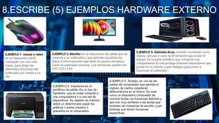 8.ESCRIBE (5) EJEMPLOS HARDWARE EXTERNO
EJEMPLO 1: mouse o ratón
es un dispositivo táctil
manejado con una sola
mano, para dirigir las
diferentes funciones del
ordenador por medio a un
clic.
EJEMPLO 2: Monitor es un dispositivo de salida que se
conecta a un ordenador y que permite visualizar los
datos e informaciones que tanto el usuario introduce,
como el ordenador procesa. Los monitores pueden ser
CRT, LCD y LED.
EJEMPLO 3: Gabinete de pc, también nombrado como
chasis, carcasa o case, es el armazón que posee el
equipo. Es la parte metálica que compone una
computadora el cual protege diversos dispositivos que
posee en su interior y que trabajan para poner a
funcionar el ordenador.
EJEMPLO 4: Impresora es un
periférico de salida. Es un tipo de
hardware, que se suele conectar a
una computadora o a una red de
dispositivos. Su objetivo es imprimir
sobre un determinado papel los
gráficos o textos creados o
grabados en el computador.
EJEMPLO 5: Teclado, es una de las
partes del computador que permite el
ingreso de ciertos caracteres
alfanuméricos en el mismo. Es visto
como un dispositivo compuesto de
muchas teclas con funciones distintas y
que son muy similares a las teclas que
emplean las máquinas de escribir; y por
botones que tienen funciones
específicas.
 