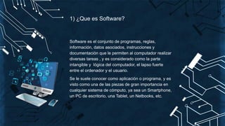 1) ¿Que es Software?
Software es el conjunto de programas, reglas,
información, datos asociados, instrucciones y
documentación que le permiten al computador realizar
diversas tareas , y es considerado como la parte
intangible y lógica del computador, el lapso fuerte
entre el ordenador y el usuario.
Se le suele conocer como aplicación o programa, y es
visto como una de las piezas de gran importancia en
cualquier sistema de cómputo, ya sea un Smartphone,
un PC de escritorio, una Tablet, un Netbooks, etc.
 