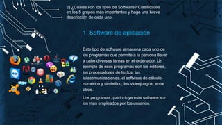 2) ¿Cuáles son los tipos de Software? Clasificados
en los 5 grupos más importantes y haga una breve
descripción de cada uno.
1. Software de aplicación
Este tipo de software almacena cada uno de
los programas que permite a la persona llevar
a cabo diversas tareas en el ordenador. Un
ejemplo de esos programas son los editores,
los procesadores de textos, las
telecomunicaciones, el software de cálculo
numérico y simbólico, los videojuegos, entre
otros.
Los programas que incluye este software son
los más empleados por los usuarios.
 