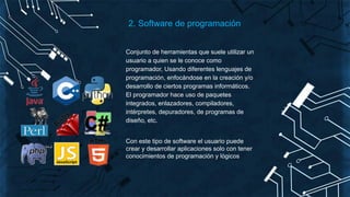 Conjunto de herramientas que suele utilizar un
usuario a quien se le conoce como
programador, Usando diferentes lenguajes de
programación, enfocándose en la creación y/o
desarrollo de ciertos programas informáticos.
El programador hace uso de paquetes
integrados, enlazadores, compiladores,
intérpretes, depuradores, de programas de
diseño, etc.
Con este tipo de software el usuario puede
crear y desarrollar aplicaciones solo con tener
conocimientos de programación y lógicos
2. Software de programación
 