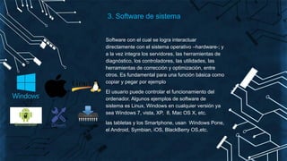 Software con el cual se logra interactuar
directamente con el sistema operativo –hardware-; y
a la vez integra los servidores, las herramientas de
diagnóstico, los controladores, las utilidades, las
herramientas de corrección y optimización, entre
otros. Es fundamental para una función básica como
copiar y pegar por ejemplo
El usuario puede controlar el funcionamiento del
ordenador. Algunos ejemplos de software de
sistema es Linux, Windows en cualquier versión ya
sea Windows 7, vista, XP, 8, Mac OS X, etc.
las tabletas y los Smartphone, usan Windows Pone,
el Android, Symbian, iOS, BlackBerry OS,etc.
3. Software de sistema
 