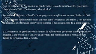 3). El Software de Aplicación, dependiendo el uso o la función de los programas
se divide en DOS. ¿Cuáles son y descríbalos?
Dependiendo del uso o la función de los programas de aplicación, estos se dividen en DOS:
3.1. Programas básicos: también se conocen como ‘programas utilitarios’ y son aquellas
aplicaciones que tienen el objetivo de optimizar el funcionamiento de la computadora.
3.2. Programas de productividad: Se trata de aplicaciones que tienen como propósito el
mejorar la experiencia del usuario en el ordenador permitiéndole la realización de
tareas de forma más fácil y rápida.
 