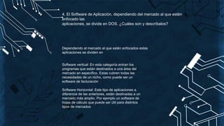 4. El Software de Aplicación, dependiendo del mercado al que estén
enfocado las
aplicaciones, se divide en DOS. ¿Cuáles son y descríbalos?
Dependiendo al mercado al que estén enfocados estas
aplicaciones se dividen en
Software vertical: En esta categoría entran los
programas que están destinados a una área del
mercado en específico. Estas cubren todas las
necesidades de un nicho, como puede ser un
software de facturación
Software Horizontal: Este tipo de aplicaciones a
diferencia de las anteriores, están destinadas a un
mercado más amplio. Por ejemplo un software de
hojas de cálculo que puede ser útil para distintos
tipos de mercados
 