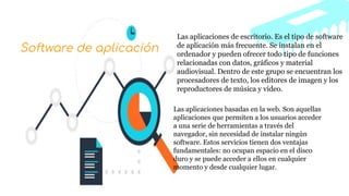 Las aplicaciones de escritorio. Es el tipo de software
de aplicación más frecuente. Se instalan en el
ordenador y pueden ofrecer todo tipo de funciones
relacionadas con datos, gráficos y material
audiovisual. Dentro de este grupo se encuentran los
procesadores de texto, los editores de imagen y los
reproductores de música y vídeo.
Las aplicaciones basadas en la web. Son aquellas
aplicaciones que permiten a los usuarios acceder
a una serie de herramientas a través del
navegador, sin necesidad de instalar ningún
software. Estos servicios tienen dos ventajas
fundamentales: no ocupan espacio en el disco
duro y se puede acceder a ellos en cualquier
momento y desde cualquier lugar.
Software de aplicación
 