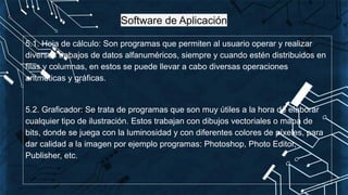 Software de Aplicación
5.1. Hoja de cálculo: Son programas que permiten al usuario operar y realizar
diversos trabajos de datos alfanuméricos, siempre y cuando estén distribuidos en
filas y columnas, en estos se puede llevar a cabo diversas operaciones
aritméticas y gráficas.
5.2. Graficador: Se trata de programas que son muy útiles a la hora de elaborar
cualquier tipo de ilustración. Estos trabajan con dibujos vectoriales o mapa de
bits, donde se juega con la luminosidad y con diferentes colores de píxeles, para
dar calidad a la imagen por ejemplo programas: Photoshop, Photo Editor,
Publisher, etc.
 