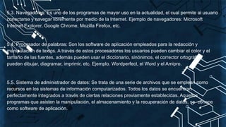 5.3. Navegadores: Es uno de los programas de mayor uso en la actualidad, el cual permite al usuario
conectarse y navegar libremente por medio de la Internet. Ejemplo de navegadores: Microsoft
Internet Explorer, Google Chrome, Mozilla Firefox, etc.
5.4. Procesador de palabras: Son los software de aplicación empleados para la redacción y
manipulación de textos. A través de estos procesadores los usuarios pueden cambiar el color y el
tamaño de las fuentes, además pueden usar el diccionario, sinónimos, el corrector ortográfico,
pueden dibujar, diagramar, imprimir, etc. Ejemplo. Wordperfect, el Word y el Amipro.
5.5. Sistema de administrador de datos: Se trata de una serie de archivos que se emplean como
recursos en los sistemas de información computarizados. Todos los datos se encuentran
perfectamente integrados a través de ciertas relaciones previamente establecidas. Aquellos
programas que asisten la manipulación, el almacenamiento y la recuperación de datos, se conoce
como software de aplicación.
 