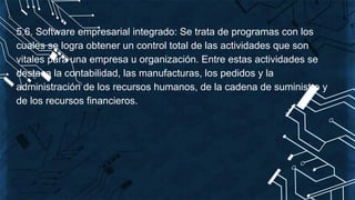 5.6. Software empresarial integrado: Se trata de programas con los
cuales se logra obtener un control total de las actividades que son
vitales para una empresa u organización. Entre estas actividades se
destaca la contabilidad, las manufacturas, los pedidos y la
administración de los recursos humanos, de la cadena de suministro y
de los recursos financieros.
 