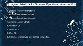 6) Haga un listado de los Sistemas Operativos más conocidos.
1 Sistema operativo monotarea
2 Sistema operativo multitarea
3.Sistema operativo multiusuario
4.Sistema operativo DOS
5. Windows 95
6. Windows NT
7. Mac OS
8. Sistemas interactivos o de tiempo compartido.
 