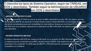 7) Describa los tipos de Sistema Operativo, según las TÁREAS, son
DOS y descríbalos. También según la Administración de USUARIO,
son DOS y descríbalos.
· SISTEMA OPERATIVO PC-DOS
El sistema operativo PC-DOS se creó en la unión de IBM y Microsoft en el año 1981.Su objetivo eran las
computadoras IBM de uso personal. Al mismo tiempo nació la versión MS-DOS, la cual estaba destinada a
las demás computadoras que eran compatibles con este sistema. Aunque en un principio PC-DOS y
MS-DOS eran muy similares, después de la separación de IBM y Microsoft, los sistemas fueron volviéndose
más diferentes.
· SISTEMA OPERATIVO MS-DOS
El sistema operativo MS-DOS fue creado por Microsoft, en su acuerdo con IBM. Microsoft debía desarrollar
un sistema para las computadoras de IBM y decidió comprar QDOS. Este sistema fue modificado y se
presentaron dos versiones: PC-DOS para las IBM PC y MS-DOS para las computadoras que fueran
compatible con el sistema.
 