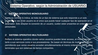 Sistema Operativo, según la Administración de USUARIO.
Ø SISTEMA OPERATIVO MONOUSUARIO
Como su nombre lo indica, se trata de un tipo de sistema que solo responde a un solo
usuario a la vez. Este usuario es el único que puede hacer cualquier tipo de operación en el
ordenador. Sólo aceptan la conexión de un usuario, suelen estar presentes en ordenadores
personales.
Ø SISTEMA OPERATIVO MULTIUSUARIO
Refiere al sistema operativo donde varios usuarios pueden tener acceso, al mismo tiempo,
tanto a sus servicios como a sus procesadores. Se basan en técnicas de multiprogramación
permitiendo que varios usuarios accedan simultáneamente al mismo ordenados desde otros
terminales que son sistemas de tiempo compartido.
 