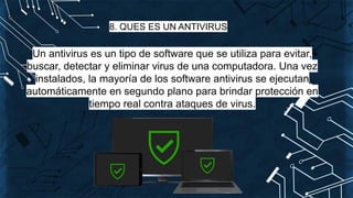 8. QUES ES UN ANTIVIRUS
Un antivirus es un tipo de software que se utiliza para evitar,
buscar, detectar y eliminar virus de una computadora. Una vez
instalados, la mayoría de los software antivirus se ejecutan
automáticamente en segundo plano para brindar protección en
tiempo real contra ataques de virus.
 
