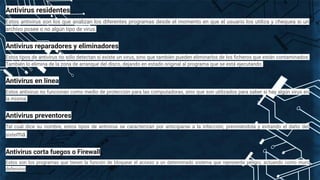 Antivirus residentes
Estos antivirus son los que analizan los diferentes programas desde el momento en que el usuario los utiliza y chequea si un
archivo posee o no algún tipo de virus.
Antivirus reparadores y eliminadores
Estos tipos de antivirus no sólo detectan si existe un virus, sino que también pueden eliminarlos de los ﬁcheros que están contaminados.
También lo elimina de la zona de arranque del disco, dejando en estado original al programa que se está ejecutando.
Antivirus en línea
Estos antivirus no funcionan como medio de protección para las computadoras, sino que son utilizados para saber si hay algún virus en
la misma.
Antivirus preventores
Tal cual dice su nombre, estos tipos de antivirus se caracterizan por anticiparse a la infección, previniéndola y evitando el daño del
sistema.
Antivirus corta fuegos o Firewall
Estos son los programas que tienen la función de bloquear el acceso a un determinado sistema que represente peligro, actuando como muro
defensivo
 