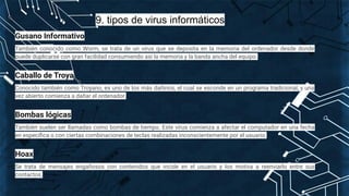9. tipos de virus informáticos
Gusano Informativo
También conocido como Worm, se trata de un virus que se deposita en la memoria del ordenador desde donde
puede duplicarse con gran facilidad consumiendo así la memoria y la banda ancha del equipo.
Caballo de Troya
Conocido también como Troyano, es uno de los más dañinos, el cual se esconde en un programa tradicional, y una
vez abierto comienza a dañar el ordenador.
Bombas lógicas
También suelen ser llamadas como bombas de tiempo. Este virus comienza a afectar el computador en una fecha
en especíﬁca o con ciertas combinaciones de teclas realizadas inconscientemente por el usuario.
Hoax
Se trata de mensajes engañosos con contenidos que incide en el usuario y los motiva a reenviarlo entre sus
contactos.
 