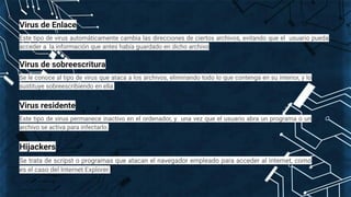 Virus de Enlace
Este tipo de virus automáticamente cambia las direcciones de ciertos archivos, evitando que el usuario pueda
acceder a la información que antes había guardado en dicho archivo
Virus de sobreescritura
Se le conoce al tipo de virus que ataca a los archivos, eliminando todo lo que contenga en su interior, y lo
sustituye sobreescribiendo en ella.
Virus residente
Este tipo de virus permanece inactivo en el ordenador, y una vez que el usuario abra un programa o un
archivo se activa para infectarlo.
Hijackers
Se trata de scripst o programas que atacan el navegador empleado para acceder al internet, como
es el caso del Internet Explorer.
 