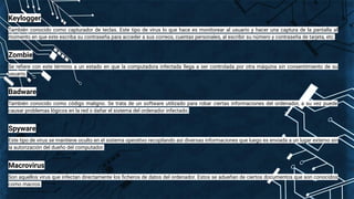 Keylogger
También conocido como capturador de teclas. Este tipo de virus lo que hace es monitorear al usuario y hacer una captura de la pantalla al
momento en que este escriba su contraseña para acceder a sus correos, cuentas personales, al escribir su número y contraseña de tarjeta, etc.
Zombie
Se reﬁere con este término a un estado en que la computadora infectada llega a ser controlada por otra máquina sin consentimiento de su
usuario.
Badware
También conocido como código maligno. Se trata de un software utilizado para robar ciertas informaciones del ordenador, a su vez puede
causar problemas lógicos en la red o dañar el sistema del ordenador infectado.
Spyware
Este tipo de virus se mantiene oculto en el sistema operativo recopilando así diversas informaciones que luego es enviada a un lugar externo sin
la autorización del dueño del computador.
Macrovirus
Son aquellos virus que infectan directamente los ﬁcheros de datos del ordenador. Estos se adueñan de ciertos documentos que son conocidos
como macros.
 