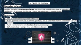 10. TIPOS DE FIREWALL
Firewall en software
También llamados cortafuegos software. Son un tipo de ﬁrewall básico que se encarga de
monitorear y de bloquear el tráﬁco de Internet, siempre y cuando sea necesario.
Características
● Para su instalación no requiere de un hardware.
● Al ser gratuitos vienen con el sistema operativo y por lo general se emplean únicamente para uso
personal.
● Puede complementarse con otros tipos de productos de seguridad.
● Es fácil de instalar y siempre viene con el Sistema Operativo.
 