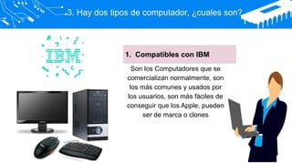 3. Hay dos tipos de computador, ¿cuales son?
1. Compatibles con IBM
Son los Computadores que se
comercializan normalmente, son
los más comunes y usados por
los usuarios, son más fáciles de
conseguir que los Apple, pueden
ser de marca o clones
 