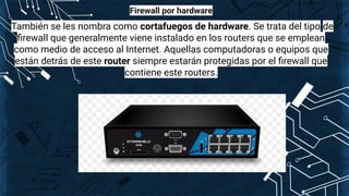 Firewall por hardware
También se les nombra como cortafuegos de hardware. Se trata del tipo de
ﬁrewall que generalmente viene instalado en los routers que se emplean
como medio de acceso al Internet. Aquellas computadoras o equipos que
están detrás de este router siempre estarán protegidas por el ﬁrewall que
contiene este routers.
 