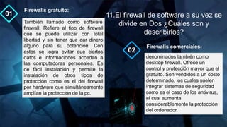 denominados también como
desktop firewall. Ofrece un
control y protección mayor que el
gratuito. Son vendidos a un costo
determinado, los cuales suelen
integrar sistemas de seguridad
como es el caso de los antivirus,
el cual aumenta
considerablemente la protección
del ordenador.
Firewalls comerciales:
02
01
También llamado como software
firewall. Refiere al tipo de firewall
que se puede utilizar con total
libertad y sin tener que dar dinero
alguno para su obtención. Con
estos se logra evitar que ciertos
datos e informaciones accedan a
las computadoras personales. Es
de fácil instalación y permite la
instalación de otros tipos de
protección como es el del firewall
por hardware que simultáneamente
amplían la protección de la pc.
Firewalls gratuito:
11.El firewall de software a su vez se
divide en Dos ¿Cuáles son y
describirlos?
 