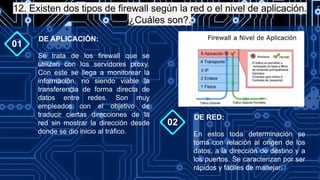 12. Existen dos tipos de firewall según la red o el nivel de aplicación.
¿Cuáles son?.
01
Se trata de los firewall que se
utilizan con los servidores proxy.
Con este se llega a monitorear la
información, no siendo viable la
transferencia de forma directa de
datos entre redes. Son muy
empleados con el objetivo de
traducir ciertas direcciones de la
red sin mostrar la dirección desde
donde se dio inicio al tráfico.
DE APLICACIÓN:
02
En estos toda determinación se
toma con relación al origen de los
datos, a la dirección de destino y a
los puertos. Se caracterizan por ser
rápidos y fáciles de manejar.
DE RED:
 