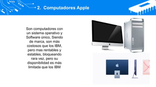 2. Computadores Apple
Son computadores con
un sistema operativo y
Software único, Siendo
de marca, son más
costosos que los IBM,
pero mas rentables y
estables, bloqueando
rara vez, pero su
disponibilidad es más
limitada que los IBM
 