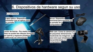 6. Dispositivos de hardware segun su uso
6.1 ENTRADA:
Lápiz óptico: Dispositivo
señalador que se aplica sobre
la pantalla.
Mouse: Dispositivo
funcional para moverse por
la pantalla de la
computadora.
Lector de barras : Por medio del
láser se puede leer dibujos formados
por barras y espacios paralelos,
codificando así información.
Web cam: Como la cámara pero
de pequeñas dimensiones, no
mostrando las imágenes que
saca sino que simplemente
transmitiéndolas a la
computadora.
 