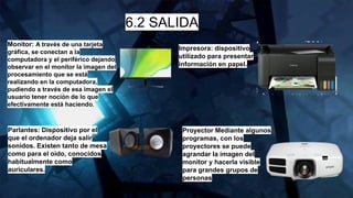 6.2 SALIDA
Monitor: A través de una tarjeta
gráfica, se conectan a la
computadora y el periférico dejando
observar en el monitor la imagen del
procesamiento que se está
realizando en la computadora,
pudiendo a través de esa imagen el
usuario tener noción de lo que
efectivamente está haciendo.
Parlantes: Dispositivo por el
que el ordenador deja salir
sonidos. Existen tanto de mesa
como para el oído, conocidos
habitualmente como
auriculares.
Impresora: dispositivo
utilizado para presentar
información en papel.
Proyector Mediante algunos
programas, con los
proyectores se puede
agrandar la imagen del
monitor y hacerla visible
para grandes grupos de
personas
 