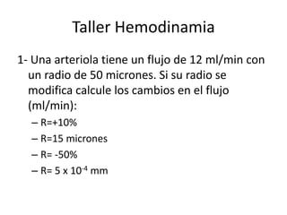 Taller Hemodinamia 1- Una arteriola tiene un flujo de 12 ml/min con un radio de 50 micrones. Si su radio se modifica calcule los cambios en el flujo (ml/min): R=+10% R=15 micrones R= -50% R= 5 x 10-4 mm 