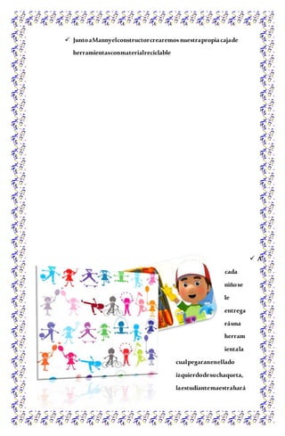  JuntoaMannyelconstructorcrearemos nuestrapropiacajade
herramientasconmaterialreciclable
 A
cada
niñose
le
entrega
ráuna
herram
ientala
cualpegaranenellado
izquierdodesuchaqueta,
laestudiantemaestrahará
 