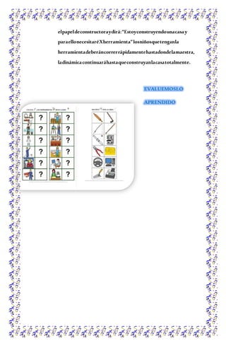 elpapeldeconstructoraydirá:“Estoyconstruyendounacasay
paraellonecesitaréXherramienta”losniñosquetenganla
herramientadeberáncorrerrápidamentehastadondelamaestra,
ladinámicacontinuaráhastaqueconstruyanlacasatotalmente.
EVALUEMOSLO
APRENDIDO
 
