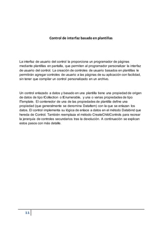 11
Control de interfaz basado en plantillas
La interfaz de usuario del control la proporciona un programador de páginas
mediante plantillas en pantalla, que permiten al programador personalizar la interfaz
de usuario del control. La creación de controles de usuario basados en plantillas le
permitirán agregar controles de usuario a las páginas de su aplicación con facilidad,
sin tener que compilar un control personalizado en un archivo.
Un control enlazado a datos y basado en una plantilla tiene una propiedad de origen
de datos de tipo ICollection o IEnumerable, y una o varias propiedades de tipo
ITemplate. El contenedor de una de las propiedades de plantilla define una
propiedad (que generalmente se denomina DataItem) con la que se enlazan los
datos. El control implementa su lógica de enlace a datos en el método Databind que
hereda de Control. También reemplaza el método CreateChildControls para recrear
la jerarquía de controles secundarios tras la devolución. A continuación se explican
estos pasos con más detalle.
 