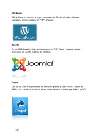 12
Wordpress
El CMS para la creación de blogs por excelencia. El más utilizado y el mejor
valorados, también creados en PHP y gratuitos.
Joomla
Es un CMS de código libre, también creado en PHP. Surge como una mejora o
ampliación de Mambo (sistema de portales).
Drupal
Uno de los CMS más populares, en este caso gratuito y open source. Creado en
PHP y con posibilidad de utilizar varias bases de datos distintas, por defecto MySQL.
 