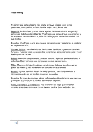 15
Tipos de blog
Personal: Esta es la categoría más amplia e incluye enlaces sobre temas
personales, como política, música, familia, viajes, salud, lo que sea.
Negocios: Profesionales que van desde agentes de bienes raíces a abogados y
corredores de bolsa están utilizando WordPress para compartir sus conocimientos y
las empresas han descubierto el poder de los blogs para hablar directamente con
sus clientes.
Escuelas: WordPress es una gran manera para profesores y estudiantes a colaborar
en proyectos de aula.
Sin fines de lucro: Para fundaciones, instituciones benéficas y grupos de derechos
humanos, nuestros blogs son excelentes herramientas para crear conciencia y reunir
fondos para sus causas.
Política: Miembros del parlamento, partidos políticos, agencias gubernamentales y
activistas utilizan los blogs para conectarse con sus representados.
Militar: Miembros del ejército publican para informar de lo que sucede en varias
partes del mundo y para mantenerse en contacto con sus familias.
Privado: Algunas personas hacen sus blogs privados, para compartir fotos e
información dentro de las familias, empresas o escuelas.
Deportes: Tenemos los equipos, atletas y aficionados utilizando blogs para expresar
y compartir su pasión por la práctica de diferentes deportes.
Ayuda, sugerencias y comentarios: Hay un montón de blogs que comparten
consejos y opiniones acerca de cocina, juegos, música, libros, películas, etc.
 