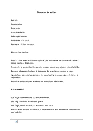 16
Elementos de un blog
Entrada
Comentarios
Categorías
Lista de enlaces
Enlace permanente
Función de búsqueda
Menú con páginas estáticas.
Intercambio de ideas
Diseño: debe tener un diseño adaptable que permita que se visualice el contenido
desde cualquier dispositivo.
Contenido: el contenido debe cumplir con tres elementos, calidad, original y fluido.
Barra de búsqueda: facilitarle la búsqueda del usuario que ingrese al blog.
Apartado de comentarios: para que los usuarios ingresen sus agradecimientos o
inquietudes.
Boto de suscripción: para mantener un prestigio en el sitio web.
Características
Los blogs son manejados por emprendedores.
Los blog tienen una mentalidad global.
Los blogs ponen al lector por delante de otra cosa.
Pueden tener enlaces a sitios que le podrán brindar más información sobre el tema
que se trata.
 