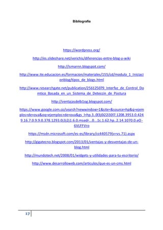 17
Bibliografía
https://wordpress.org/
http://es.slideshare.net/verichis/diferencias-entre-blog-y-wiki
http://ismarnn.blogspot.com/
http://www.ite.educacion.es/formacion/materiales/155/cd/modulo_1_Iniciaci
onblog/tipos_de_blogs.html
http://www.researchgate.net/publication/256125079_Interfaz_de_Control_Do
mtico_Basada_en_un_Sistema_de_Deteccin_de_Postura
http://ventajasdelb1og.blogspot.com/
https://www.google.com.co/search?newwindow=1&site=&source=hp&q=ejem
plos+de+ova&oq=ejemplos+de+ova&gs_l=hp.3..0l3j0i22i30l7.1208.3953.0.424
9.16.7.0.9.9.0.378.1293.0j3j2j1.6.0.msedr...0...1c.1.62.hp..2.14.1070.0.eO-
6VLFFVro
https://msdn.microsoft.com/es-es/library/cc440579(v=vs.71).aspx
http://gigatecno.blogspot.com/2013/01/ventajas-y-desventajas-de-un-
blog.html
http://mundotech.net/2008/01/widgets-y-utilidades-para-tu-escritorio/
http://www.desarrolloweb.com/articulos/que-es-un-cms.html
 