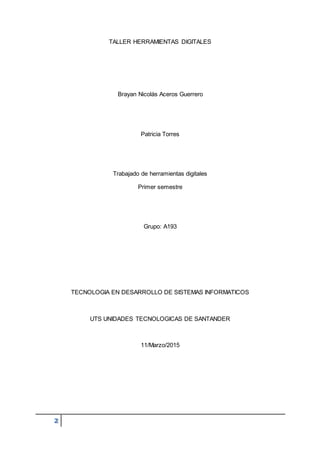 2
TALLER HERRAMIENTAS DIGITALES
Brayan Nicolás Aceros Guerrero
Patricia Torres
Trabajado de herramientas digitales
Primer semestre
Grupo: A193
TECNOLOGIA EN DESARROLLO DE SISTEMAS INFORMATICOS
UTS UNIDADES TECNOLOGICAS DE SANTANDER
11/Marzo/2015
 