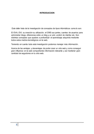 3
INTRODUCCION
Este taller trata de la investigación de conceptos de tipos informáticos como lo son:
El OVA, OVI, su creación su utilización, el CMS sus partes, cuentas de usuarios para
administrar blogs, diferencias entre un blog y un wiki ,control de interfaz etc. Son
distintos conceptos que ayudara a profundizar el aprendizaje adquirido mediante
todos estos medios tecnológicos en la web.
Teniendo en cuenta toda esta investigación podemos manejar más información.
Acerca de las ventajas y desventajas de poder crear un sitio web y como conseguir
gran influencia en la web compartiendo información relevante y así mantener gran
cantidad de seguidores en tu sitio web.
 
