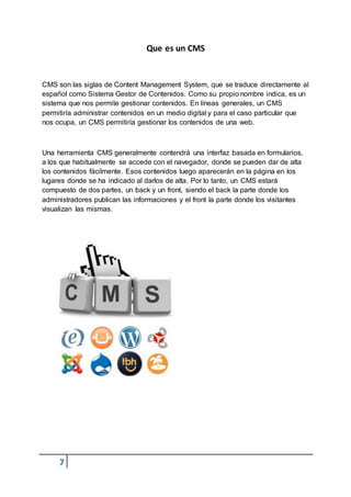 7
Que es un CMS
CMS son las siglas de Content Management System, que se traduce directamente al
español como Sistema Gestor de Contenidos. Como su propio nombre indica, es un
sistema que nos permite gestionar contenidos. En líneas generales, un CMS
permitiría administrar contenidos en un medio digital y para el caso particular que
nos ocupa, un CMS permitiría gestionar los contenidos de una web.
Una herramienta CMS generalmente contendrá una interfaz basada en formularios,
a los que habitualmente se accede con el navegador, donde se pueden dar de alta
los contenidos fácilmente. Esos contenidos luego aparecerán en la página en los
lugares donde se ha indicado al darlos de alta. Por lo tanto, un CMS estará
compuesto de dos partes, un back y un front, siendo el back la parte donde los
administradores publican las informaciones y el front la parte donde los visitantes
visualizan las mismas.
 