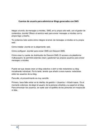8
Cuentas de usuario para administrar Blogs generados con SMS
Integra el envío de mensajes a móviles, SMS, en tu propio sitio web, con el gestor de
contenidos Joomla! Ofrece el servicio web para enviar mensajes a móviles con tu
propio logo y diseño.
Te contamos todo sobre cómo integrar el envío de mensajes a móviles en tu propia
web:
Cómo instalar Joomla en tu alojamiento web.
Cómo configurar Joomla! para enviar SMS con Descom SMS.
Cómo crear tu cuenta de distribuidor de Descom SMS. El acceso a la plataforma
multiususario te permitirá además crear y gestionar tus propios usuarios para enviar
mensajes a móviles.
Puede ser que desee crear un blog colectivo o abrir a más redactores su blog
inicialmente individual. Por lo tanto, tendrá que añadir a esos nuevos redactores
entre los usuarios de su blog.
Para ello, el procedimiento es muy sencillo:
Primero, hace falta entrar en la interfaz de gestión > Usuarios > Añadir nuevo. Es el
momento entonces de elegir el usuario de la persona añadida y su papel en el blog.
Para armonizar los usuarios, se suele usar el apellido de las personas sin mayúscula
ni tilde.
 