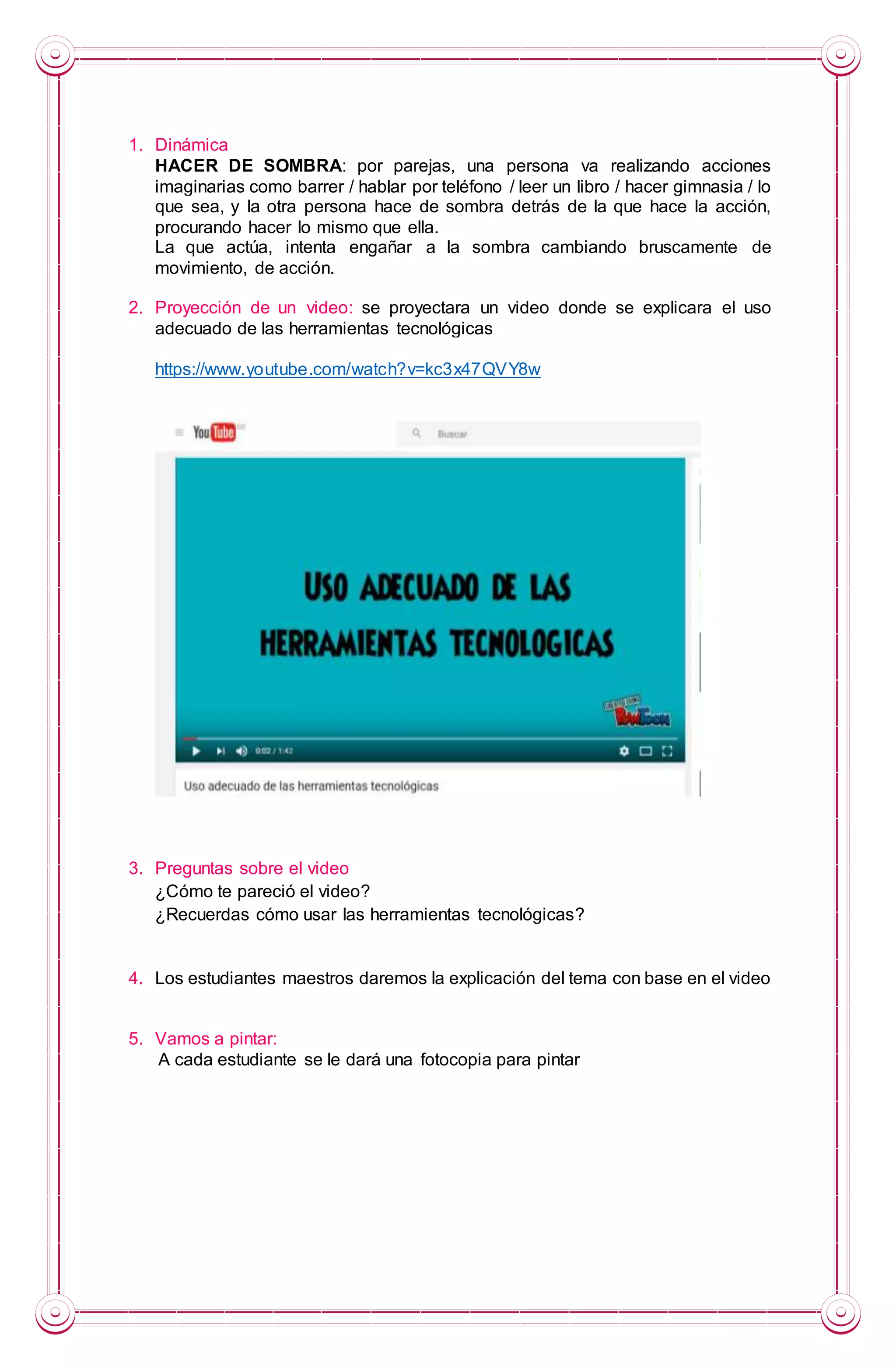 1. Dinámica
HACER DE SOMBRA: por parejas, una persona va realizando acciones
imaginarias como barrer / hablar por teléfono / leer un libro / hacer gimnasia / lo
que sea, y la otra persona hace de sombra detrás de la que hace la acción,
procurando hacer lo mismo que ella.
La que actúa, intenta engañar a la sombra cambiando bruscamente de
movimiento, de acción.
2. Proyección de un video: se proyectara un video donde se explicara el uso
adecuado de las herramientas tecnológicas
https://www.youtube.com/watch?v=kc3x47QVY8w
3. Preguntas sobre el video
¿Cómo te pareció el video?
¿Recuerdas cómo usar las herramientas tecnológicas?
4. Los estudiantes maestros daremos la explicación del tema con base en el video
5. Vamos a pintar:
A cada estudiante se le dará una fotocopia para pintar