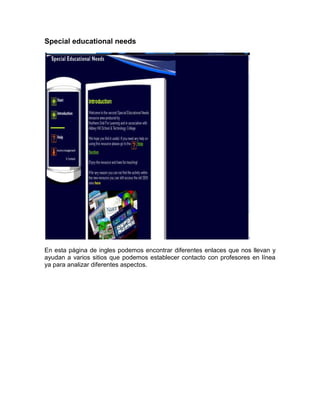 Special educational needs




En esta página de ingles podemos encontrar diferentes enlaces que nos llevan y
ayudan a varios sitios que podemos establecer contacto con profesores en línea
ya para analizar diferentes aspectos.
 