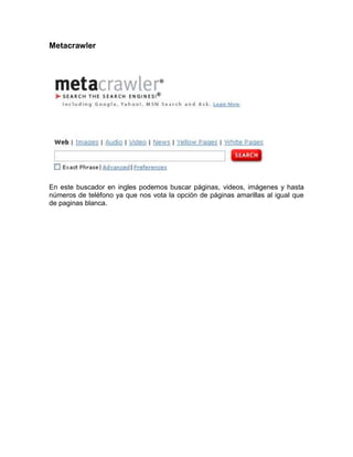 Metacrawler




En este buscador en ingles podemos buscar páginas, videos, imágenes y hasta
números de teléfono ya que nos vota la opción de páginas amarillas al igual que
de paginas blanca.
 