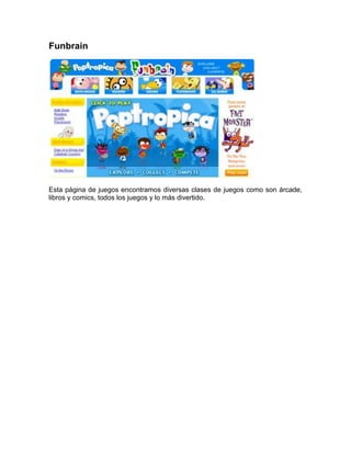 Funbrain




Esta página de juegos encontramos diversas clases de juegos como son árcade,
libros y comics, todos los juegos y lo más divertido.
 