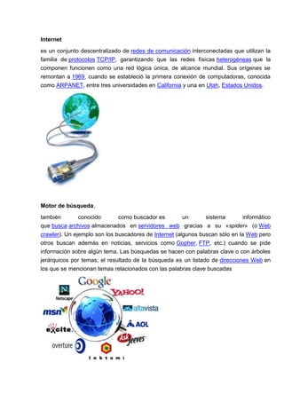 Internet

es un conjunto descentralizado de redes de comunicación interconectadas que utilizan la
familia de protocolos TCP/IP, garantizando que las redes físicas heterogéneas que la
componen funcionen como una red lógica única, de alcance mundial. Sus orígenes se
remontan a 1969, cuando se estableció la primera conexión de computadoras, conocida
como ARPANET, entre tres universidades en California y una en Utah, Estados Unidos.




Motor de búsqueda,

también      conocido       como buscador es     un      sistema    informático
que busca archivos almacenados en servidores web gracias a su «spider» (o Web
crawler). Un ejemplo son los buscadores de Internet (algunos buscan sólo en la Web pero
otros buscan además en noticias, servicios como Gopher, FTP, etc.) cuando se pide
información sobre algún tema. Las búsquedas se hacen con palabras clave o con árboles
jerárquicos por temas; el resultado de la búsqueda es un listado de direcciones Web en
los que se mencionan temas relacionados con las palabras clave buscadas
 