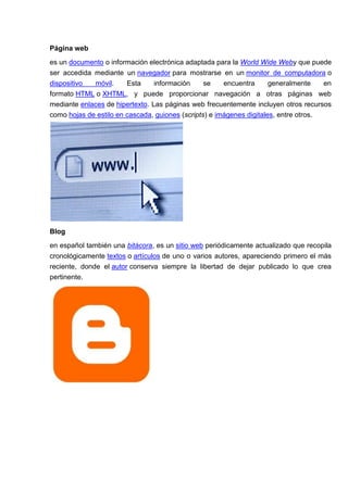 Página web
es un documento o información electrónica adaptada para la World Wide Weby que puede
ser accedida mediante un navegador para mostrarse en un monitor de computadora o
dispositivo  móvil.     Esta     información     se    encuentra      generalmente    en
formato HTML o XHTML, y puede proporcionar navegación a otras páginas web
mediante enlaces de hipertexto. Las páginas web frecuentemente incluyen otros recursos
como hojas de estilo en cascada, guiones (scripts) e imágenes digitales, entre otros.




Blog
en español también una bitácora, es un sitio web periódicamente actualizado que recopila
cronológicamente textos o artículos de uno o varios autores, apareciendo primero el más
reciente, donde el autor conserva siempre la libertad de dejar publicado lo que crea
pertinente.
 
