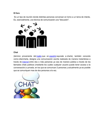 El foro

Es un tipo de reunión donde distintas personas conversan en torno a un tema de interés.
Es, esencialmente, una técnica de comunicación una "discusión".




Chat
(término proveniente del inglés que en español equivale a charla), también conocido
como cibercharla, designa una comunicación escrita realizada de manera instantánea a
través de Internet entre dos o más personas ya sea de manera pública a través de los
llamados chats públicos (mediante los cuales cualquier usuario puede tener acceso a la
conversación) o privada, en los que se comunican 2 personas y actualmente ya es posible
que se comuniquen mas de dos personas a la vez.
 