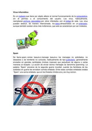 Virus informático

Es un malware que tiene por objeto alterar el normal funcionamiento de la computadora,
sin el permiso o el conocimiento del usuario. Los virus, habitualmente,
reemplazan archivos ejecutables por otros infectados con el código de este. Los virus
pueden destruir, de manera intencionada, los datos almacenados en un ordenador,
aunque también existen otros más inofensivos, que solo se caracterizan por ser molestos.




Spam

Se llama spam, correo basura o mensaje basura a los mensajes no solicitados, no
deseados o de remitente no conocido, habitualmente de tipo publicitario, generalmente
enviados en grandes cantidades (incluso masivas) que perjudican de alguna o varias
maneras al receptor. La acción de enviar dichos mensajes se denomina spamming. La
palabra ¨Spam¨ proviene de la segunda guerra mundial, cuando los familiares de los
soldados en guerra les enviaban comida enlatada. Entre estas comidas enlatadas estaba
¨Spam¨ una carne enlatada, que en los Estados Unidos era y es muy común.
 