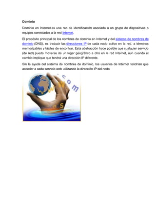 Dominio

Dominio en Internet es una red de identificación asociada a un grupo de dispositivos o
equipos conectados a la red Internet.

El propósito principal de los nombres de dominio en Internet y del sistema de nombres de
dominio (DNS), es traducir las direcciones IP de cada nodo activo en la red, a términos
memorizables y fáciles de encontrar. Esta abstracción hace posible que cualquier servicio
(de red) pueda moverse de un lugar geográfico a otro en la red Internet, aun cuando el
cambio implique que tendrá una dirección IP diferente.

Sin la ayuda del sistema de nombres de dominio, los usuarios de Internet tendrían que
acceder a cada servicio web utilizando la dirección IP del nodo
 